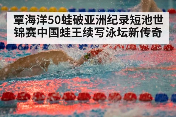 覃海洋50蛙破亚洲纪录短池世锦赛中国蛙王续写泳坛新传奇
