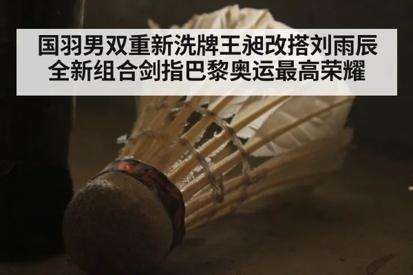 国羽男双重新洗牌王昶改搭刘雨辰全新组合剑指巴黎奥运最高荣耀
