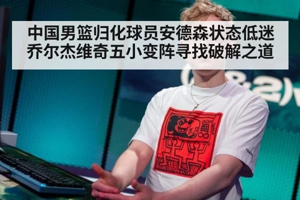 中国男篮归化球员安德森状态低迷 乔尔杰维奇五小变阵寻找破解之道